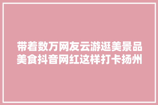 带着数万网友云游逛美景品美食抖音网红这样打卡扬州