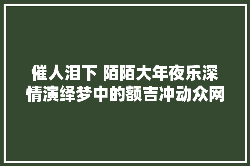 催人泪下 陌陌大年夜乐深情演绎梦中的额吉冲动众网友