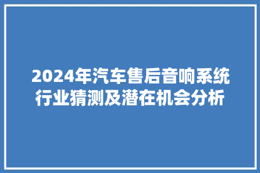 2024年汽车售后音响系统行业猜测及潜在机会分析