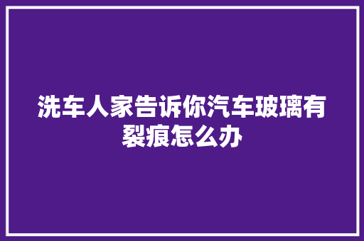 洗车人家告诉你汽车玻璃有裂痕怎么办