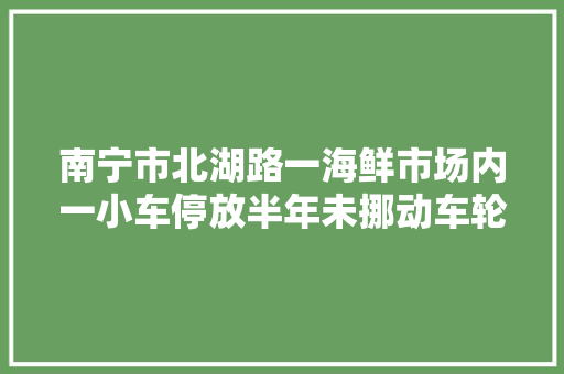 南宁市北湖路一海鲜市场内一小车停放半年未挪动车轮憔悴影响市场装修施工