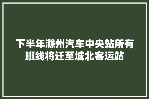 下半年滁州汽车中央站所有班线将迁至城北客运站