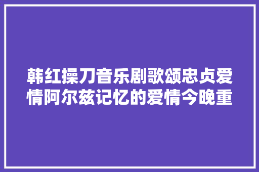 韩红操刀音乐剧歌颂忠贞爱情阿尔兹记忆的爱情今晚重庆开唱