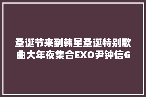 圣诞节来到韩星圣诞特别歌曲大年夜集合EXO尹钟信GOT7玉泽演