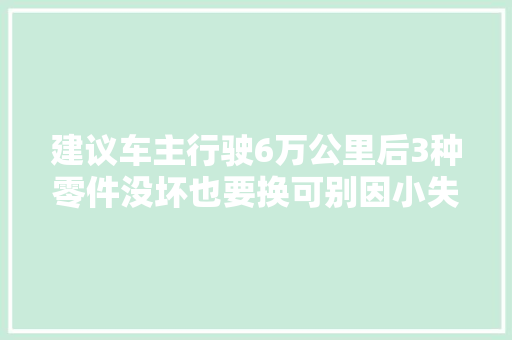 建议车主行驶6万公里后3种零件没坏也要换可别因小失落大年夜