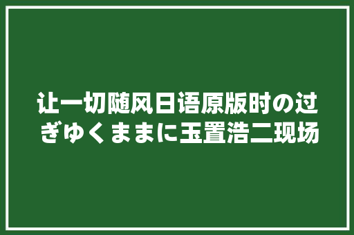 让一切随风日语原版时の过ぎゆくままに玉置浩二现场版