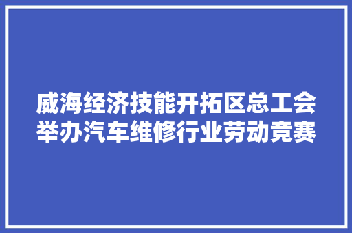 威海经济技能开拓区总工会举办汽车维修行业劳动竞赛