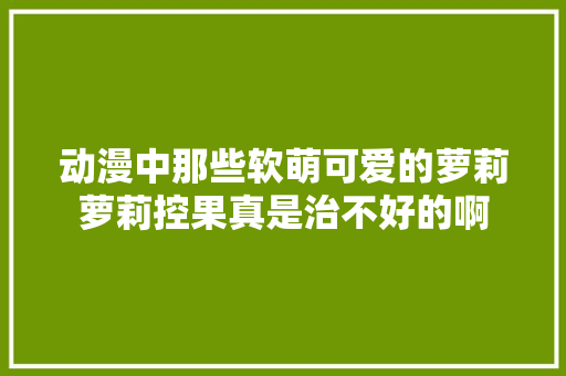 动漫中那些软萌可爱的萝莉萝莉控果真是治不好的啊