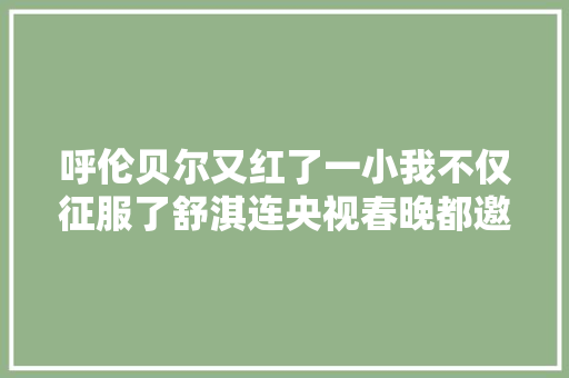 呼伦贝尔又红了一小我不仅征服了舒淇连央视春晚都邀请他还被称为国民