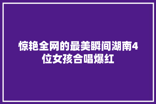 惊艳全网的最美瞬间湖南4位女孩合唱爆红
