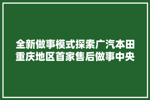全新做事模式探索广汽本田重庆地区首家售后做事中央开业