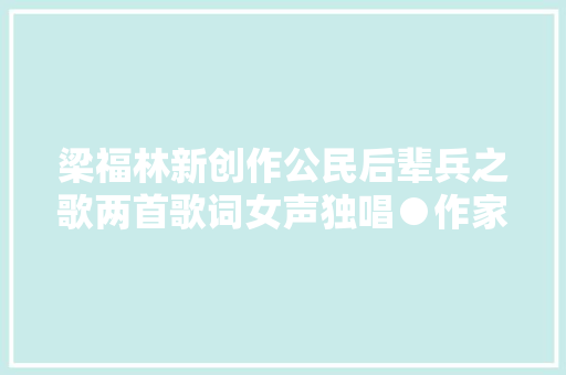 梁福林新创作公民后辈兵之歌两首歌词女声独唱●作家梁福林