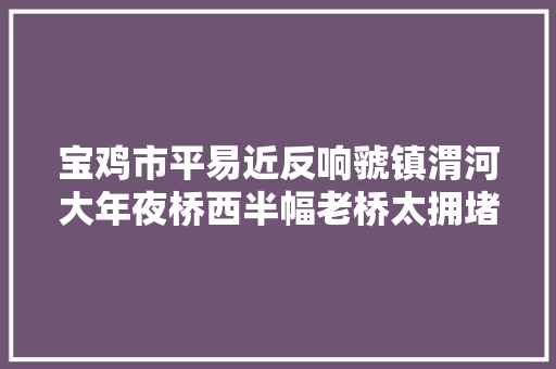 宝鸡市平易近反响虢镇渭河大年夜桥西半幅老桥太拥堵了住建局作出回答