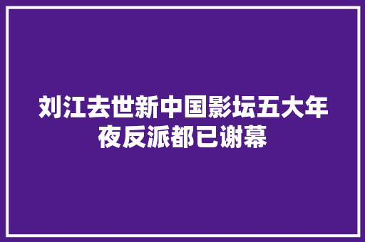 刘江去世新中国影坛五大年夜反派都已谢幕
