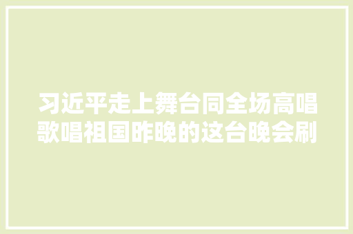 习近平走上舞台同全场高唱歌唱祖国昨晚的这台晚会刷屏了