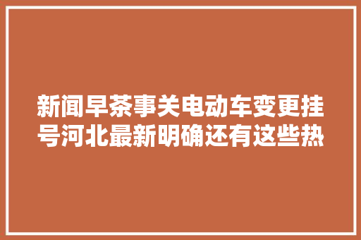新闻早茶事关电动车变更挂号河北最新明确还有这些热点