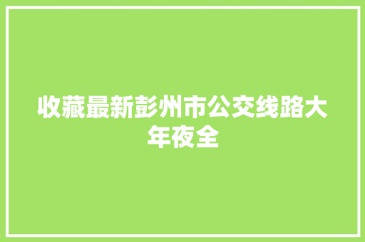 收藏最新彭州市公交线路大年夜全
