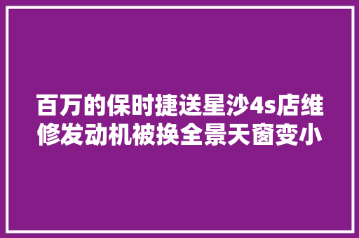 百万的保时捷送星沙4s店维修发动机被换全景天窗变小天窗 汽车知识