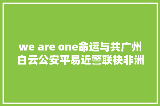 we are one命运与共广州白云公安平易近警联袂非洲歌手唱响抗疫歌曲 休闲娱乐