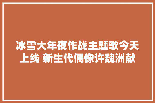 冰雪大年夜作战主题歌今天上线 新生代偶像许魏洲献声