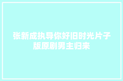 张新成执导你好旧时光片子版原剧男主归来