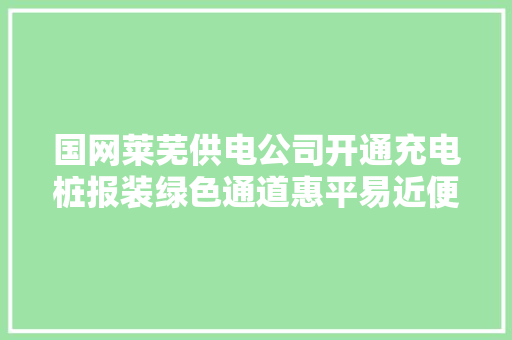 国网莱芜供电公司开通充电桩报装绿色通道惠平易近便平易近