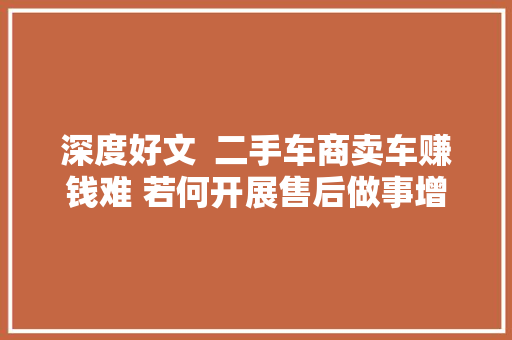 深度好文  二手车商卖车赚钱难 若何开展售后做事增加利润收入