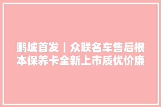 鹏城首发｜众联名车售后根本保养卡全新上市质优价廉车主首选