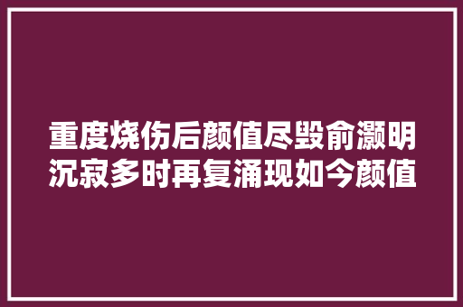 重度烧伤后颜值尽毁俞灏明沉寂多时再复涌现如今颜值重回巅峰