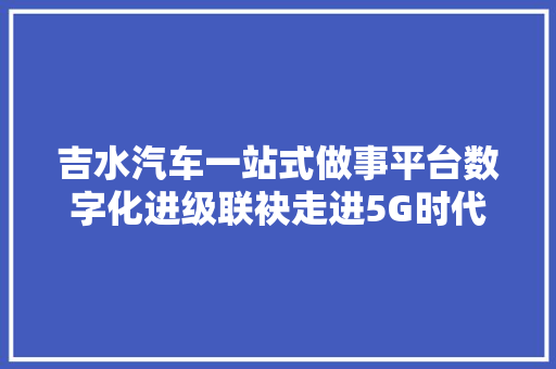 吉水汽车一站式做事平台数字化进级联袂走进5G时代