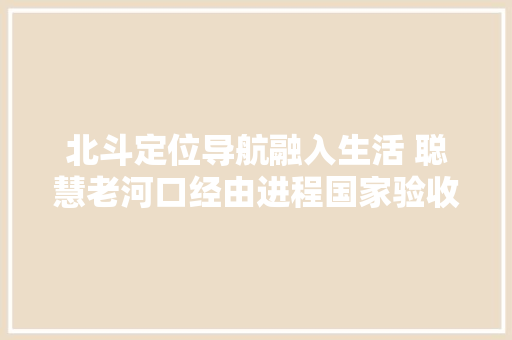 北斗定位导航融入生活 聪慧老河口经由进程国家验收