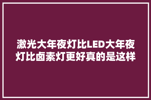 激光大年夜灯比LED大年夜灯比卤素灯更好真的是这样吗喵哥比拟给你看