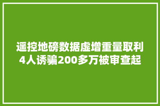遥控地磅数据虚增重量取利4人诱骗200多万被审查起诉