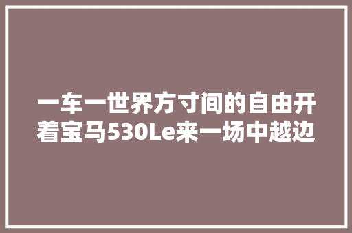 一车一世界方寸间的自由开着宝马530Le来一场中越边境游