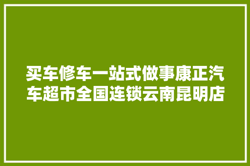 买车修车一站式做事康正汽车超市全国连锁云南昆明店选址成功