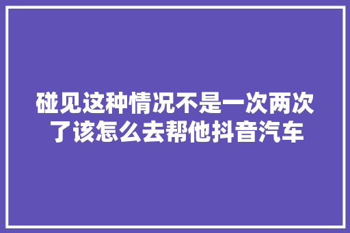 碰见这种情况不是一次两次了该怎么去帮他抖音汽车