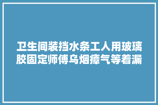 卫生间装挡水条工人用玻璃胶固定师傅乌烟瘴气等着漏水吧