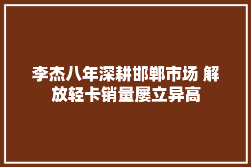 李杰八年深耕邯郸市场 解放轻卡销量屡立异高