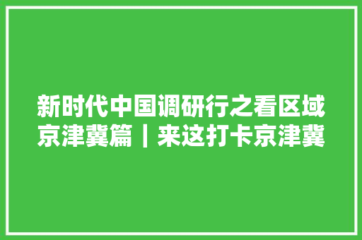 新时代中国调研行之看区域京津冀篇｜来这打卡京津冀协同成长10年新地标