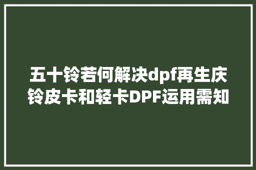 五十铃若何解决dpf再生庆铃皮卡和轻卡DPF运用需知