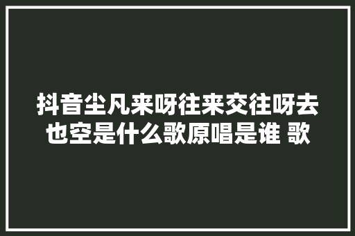 抖音尘凡来呀往来交往呀去也空是什么歌原唱是谁 歌词介绍
