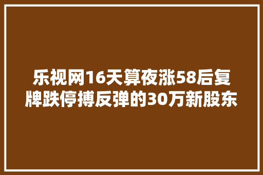 乐视网16天算夜涨58后复牌跌停搏反弹的30万新股东你们还好吗此次又会有若干个跌停