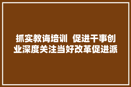 抓实教诲培训  促进干事创业深度关注当好改革促进派实干家③