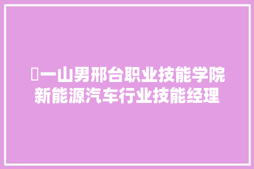 ​一山男邢台职业技能学院新能源汽车行业技能经理