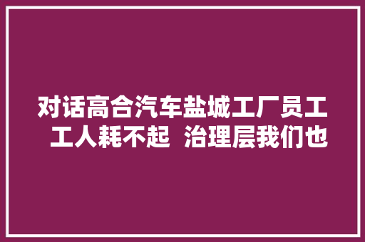 对话高合汽车盐城工厂员工  工人耗不起  治理层我们也在找工作