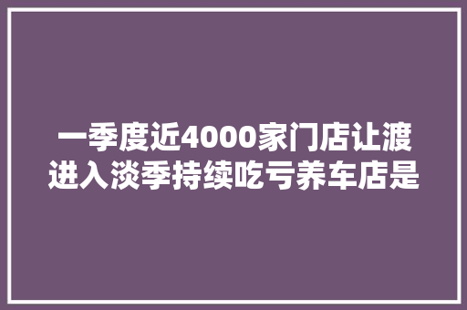 一季度近4000家门店让渡进入淡季持续吃亏养车店是退出主力 汽车知识