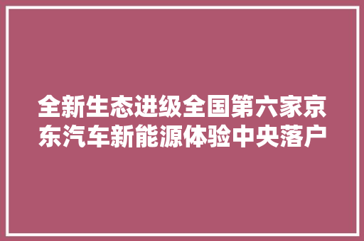 全新生态进级全国第六家京东汽车新能源体验中央落户天津