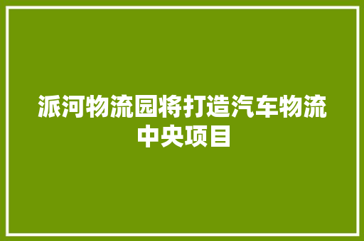 派河物流园将打造汽车物流中央项目