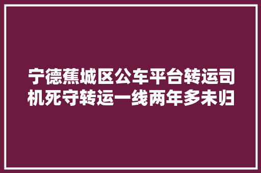 宁德蕉城区公车平台转运司机死守转运一线两年多未归家