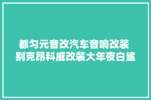 都匀元音改汽车音响改装 别克昂科威改装大年夜白鲨金鲨 纯静动听